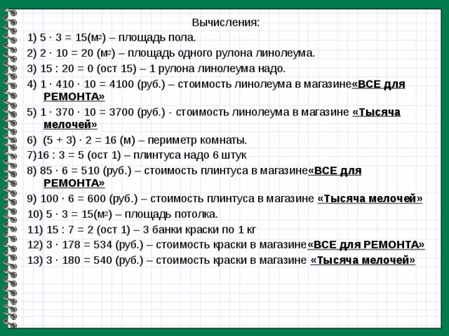 Вычисления: 1) 5 · 3 = 15(м 2 ) – площадь пола. 2) 2 · 10 = 20 (м 2 ) – площадь одного рулона линолеума. 3) 15 : 20 = 0 (ост 15) – 1 рулона линолеума надо. 4) 1 · 410 · 10 = 4100 (руб.) – стоимость линолеума в магазине «ВСЕ для РЕМОНТА» 5) 1 · 370 · 10 = 3700 (руб.) - стоимость линолеума в магазине «Тысяча мелочей» 6) (5 + 3) · 2 = 16 (м) – периметр комнаты. 7)16 : 3 = 5 (ост 1) – плинтуса надо 6 штук 8) 85 · 6 = 510 (руб.) – стоимость плинтуса в магазине «ВСЕ для РЕМОНТА» 9) 100 · 6 = 600 (руб.) – стоимость плинтуса в магазине «Тысяча мелочей» 10) 5 · 3 = 15(м 2 ) – площадь потолка. 11) 15 : 7 = 2 (ост 1) – 3 банки краски по 1 кг 12) 3 · 178 = 534 (руб.) – стоимость краски в магазине «ВСЕ для РЕМОНТА» 13) 3 · 180 = 540 (руб.) – стоимость краски в магазине «Тысяча мелочей»