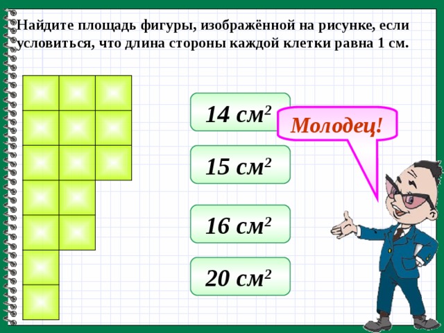 Найдите площадь фигуры, изображённой на рисунке, если условиться, что длина стороны каждой клетки равна 1 см. 14 см 2  Молодец! 15 см 2  16 см 2  20 см 2