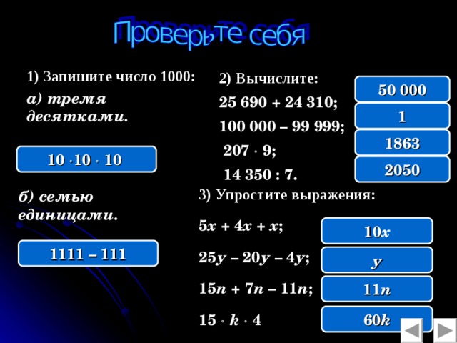 1) Запишите число 1000: а) тремя десятками. 2)  Вычислите: 25 690 + 24 310; 100 000 – 99 999;  207  9;  14 350 : 7.  50 000 1 1863 10   10  10  2050 3) Упростите выражения:  5 х + 4 х + х ; 25 у – 20 у – 4 у ; 15 n + 7 n – 11 n ; 15   k   4  б) семью единицами. 10 х 1111 – 111 у 11 n 60 k