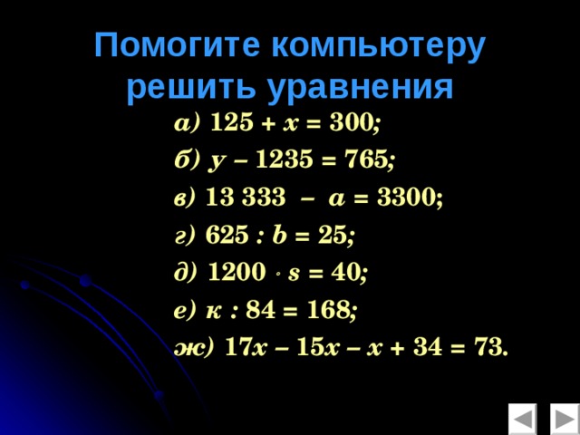 Помогите компьютеру  решить уравнения а) 125 + х = 300 ; б) у – 1235 = 765 ; в) 13  333 – а = 3300; г) 625 : b = 25 ; д) 1200    s = 40 ; е) к : 84 = 168 ; ж) 17 х – 15 х – х + 34 = 73 .