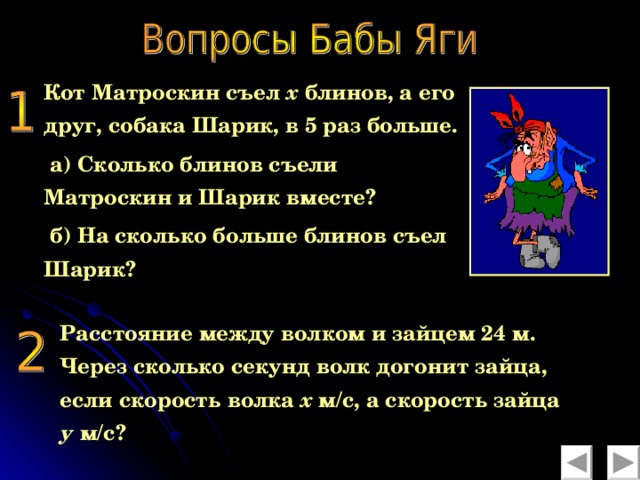 Кот Матроскин съел х блинов, а его друг, собака Шарик, в 5 раз больше.  а) Сколько блинов съели Матроскин и Шарик вместе?  б) На сколько больше блинов съел Шарик? Расстояние между волком и зайцем 24 м. Через сколько секунд волк догонит зайца, если скорость волка х м/с, а скорость зайца у м/с?