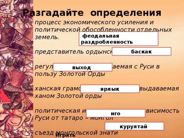 Разгадайте определения процесс экономического усиления и политической обособленности отдельных земель.  представитель ордынского хана на Руси регулярная дань, собираемая с Руси в пользу Золотой Орды  ханская грамота на княжение , выдаваемая ханом Золотой орды  политическая и экономическая зависимость Руси от татаро – монгол  съезд монгольской знати  феодальная раздробленность  баскак  выход  ярлык  иго курултай Играть 