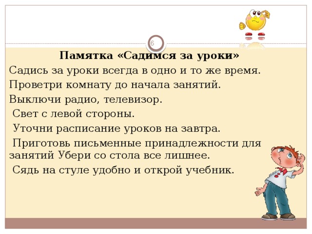  Памятка «Садимся за уроки» Садись за уроки всегда в одно и то же время. Проветри комнату до начала занятий. Выключи радио, телевизор.  Свет с левой стороны.  Уточни расписание уроков на завтра.  Приготовь письменные принадлежности для занятий Убери со стола все лишнее.  Сядь на стуле удобно и открой учебник.  