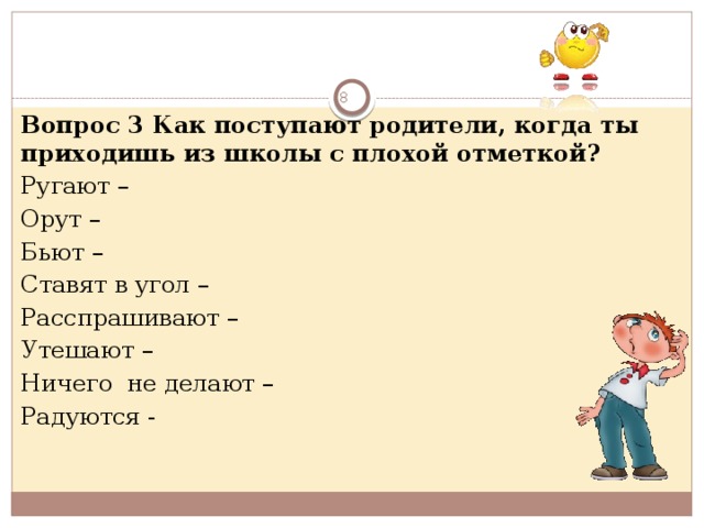  Вопрос 3 Как поступают родители, когда ты приходишь из школы с плохой отметкой? Ругают – Орут – Бьют – Ставят в угол – Расспрашивают – Утешают – Ничего не делают – Радуются -  