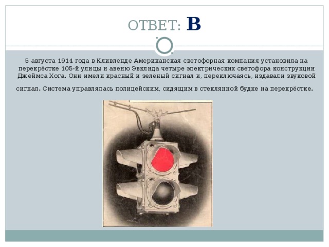 ОТВЕТ: В 5 августа 1914 года в Кливленде Американская светофорная компания установила на перекрёстке 105-й улицы и авеню Эвклида четыре электрических светофора конструкции Джеймса Хога. Они имели красный и зелёный сигнал и, переключаясь, издавали звуковой сигнал. Система управлялась полицейским, сидящим в стеклянной будке на перекрёстке.   