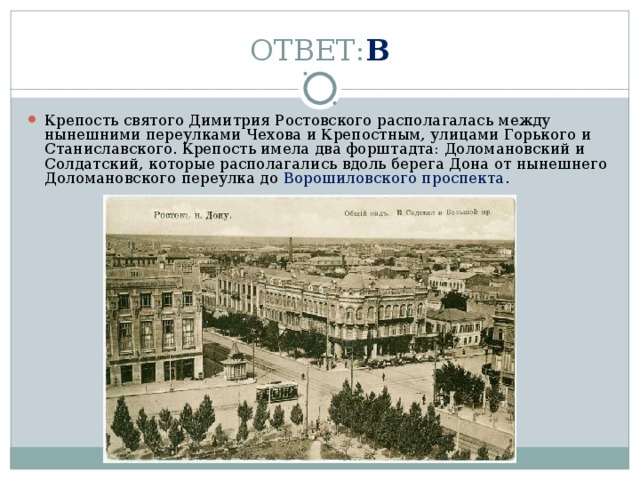 ОТВЕТ: В Крепость святого Димитрия Ростовского располагалась между нынешними переулками Чехова и Крепостным, улицами Горького и Станиславского. Крепость имела два форштадта: Доломановский и Солдатский, которые располагались вдоль берега Дона от нынешнего Доломановского переулка до  Ворошиловского проспекта . 