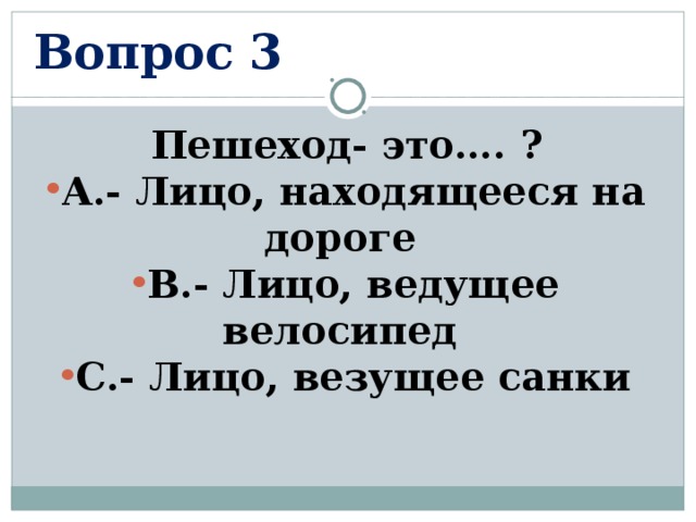 Вопрос 3 Пешеход- это…. ? А.- Лицо, находящееся на дороге В.- Лицо, ведущее велосипед С.- Лицо, везущее санки  