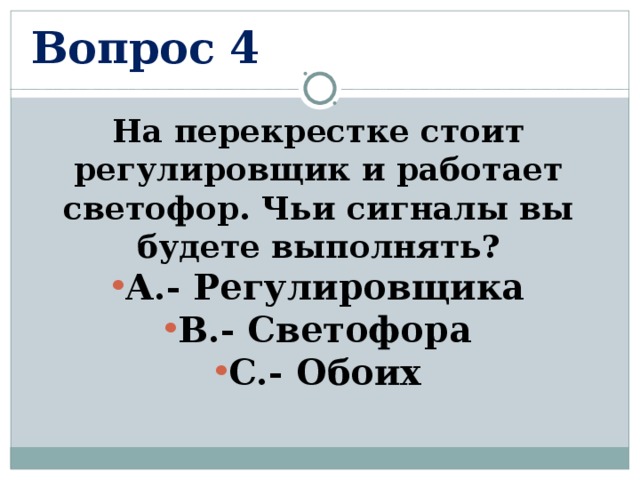 Вопрос 4 На перекрестке стоит регулировщик и работает светофор. Чьи сигналы вы будете выполнять? А.- Регулировщика В.- Светофора С.- Обоих  