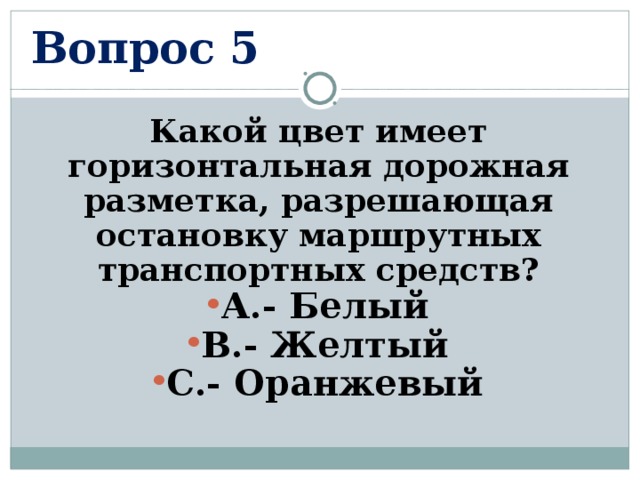 Вопрос 5 Какой цвет имеет горизонтальная дорожная разметка, разрешающая остановку маршрутных транспортных средств? А.- Белый В.- Желтый С.- Оранжевый  