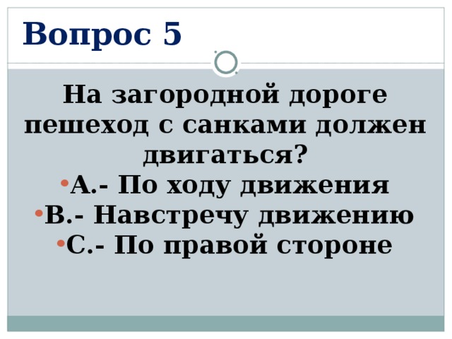 Вопрос 5 На загородной дороге пешеход с санками должен двигаться? А.- По ходу движения В.- Навстречу движению С.- По правой стороне  