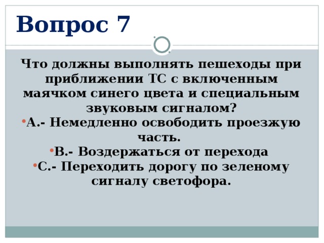 Вопрос 7 Что должны выполнять пешеходы при приближении ТС с включенным маячком синего цвета и специальным звуковым сигналом? А.- Немедленно освободить проезжую часть. В.- Воздержаться от перехода С.- Переходить дорогу по зеленому сигналу светофора.  