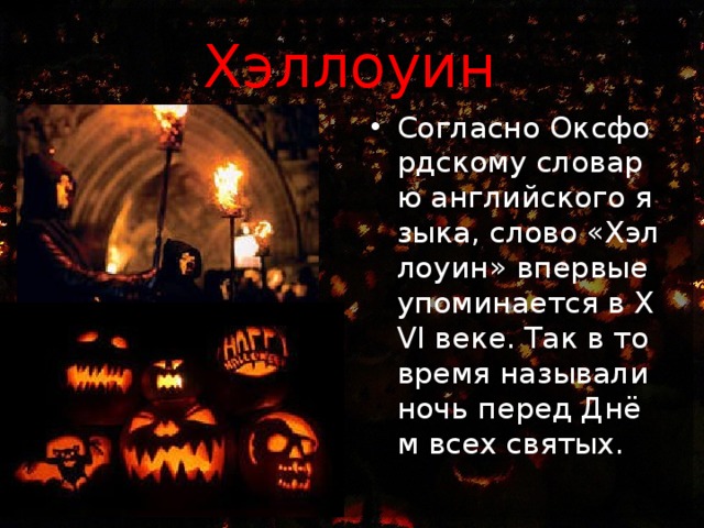 Хэллоуин   Согласно Оксфордскому словарю английского языка, слово «Хэллоуин» впервые упоминается в XVI веке. Так в то время называли ночь перед Днём всех святых. 