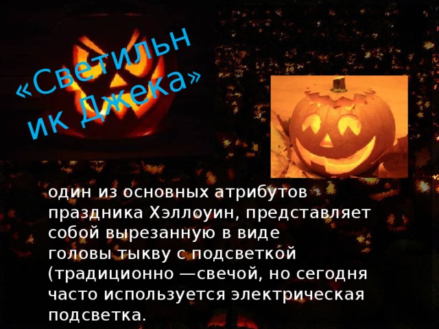 «Светильник Джека » один из основных атрибутов праздника Хэллоуин, представляет собой вырезанную в виде головы тыкву с подсветкой (традиционно —свечой, но сегодня часто используется электрическая подсветка. 