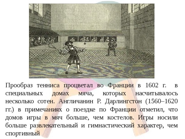 Прообраз тенниса процветал во Франции в 1602 г. в специальных домах мяча, которых насчитывалось несколько сотен. Англичанин Р. Дарлингстон (1560–1620 гг.) в примечаниях о поездке по Франции отметил, что домов игры в мяч больше, чем костелов. Игры носили больше развлекательный и гимнастический характер, чем спортивный