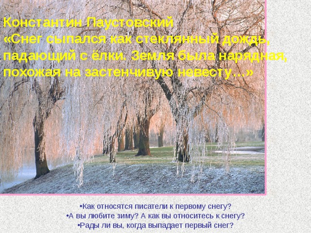 Константин Паустовский «Снег сыпался как стеклянный дождь, падающий с ёлки. Земля была нарядная, похожая на застенчивую невесту…» Как относятся писатели к первому снегу? А вы любите зиму? А как вы относитесь к снегу? Рады ли вы, когда выпадает первый снег?  