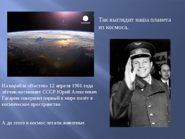 Так выглядит наша планета из космоса. На корабле «Восток» 12 апреля 1961 года лётчик-космонавт СССР Юрий Алексеевич Гагарин совершил первый в мире полёт в космическое пространство. А до этого в космос летали животные.  