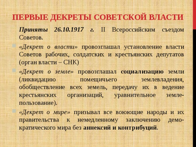 Первые декреты Советской власти  Приняты 26.10.1917 г. II Всероссийским съездом Советов. «Декрет о власти» провозглашал установление власти Советов рабочих, солдатских и крестьянских депутатов (орган власти – СНК) «Декрет о земле» провозглашал социализацию земли (ликвидацию помещичьего землевладения, обобществление всех земель, передачу их в ведение крестьянских организаций, уравнительное земле-пользование). «Декрет о мире» призывал все воюющие народы и их правительства к немедленному заключению демо-кратического мира без аннексий  и контрибуций . 