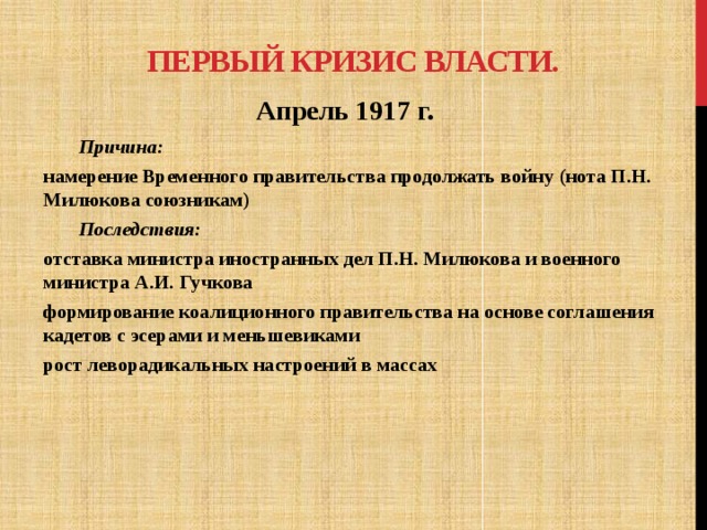 Первый Кризис власти. Апрель 1917 г.  Причина: намерение Временного правительства продолжать войну (нота П.Н. Милюкова союзникам)  Последствия: отставка министра иностранных дел П.Н. Милюкова и военного министра А.И. Гучкова формирование коалиционного правительства на основе соглашения кадетов с эсерами и меньшевиками рост леворадикальных настроений в массах 