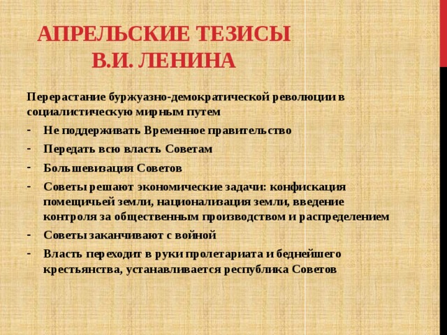 Апрельские тезисы В.И. Ленина Перерастание буржуазно-демократической революции в социалистическую мирным путем Не поддерживать Временное правительство Передать всю власть Советам Большевизация Советов Советы решают экономические задачи: конфискация помещичьей земли, национализация земли, введение контроля за общественным производством и распределением Советы заканчивают с войной Власть переходит в руки пролетариата и беднейшего крестьянства, устанавливается республика Советов 