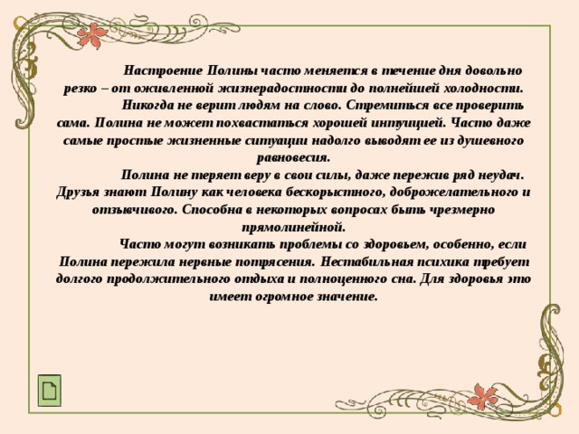  Настроение Полины часто меняется в течение дня довольно резко – от оживленной жизнерадостности до полнейшей холодности.  Никогда не верит людям на слово. Стремиться все проверить сама. Полина не может похвастаться хорошей интуицией. Часто даже самые простые жизненные ситуации надолго выводят ее из душевного равновесия.  Полина не теряет веру в свои силы, даже пережив ряд неудач. Друзья знают Полину как человека бескорыстного, доброжелательного и отзывчивого. Способна в некоторых вопросах быть чрезмерно прямолинейной.  Часто могут возникать проблемы со здоровьем, особенно, если Полина пережила нервные потрясения. Нестабильная психика требует долгого продолжительного отдыха и полноценного сна. Для здоровья это имеет огромное значение.   