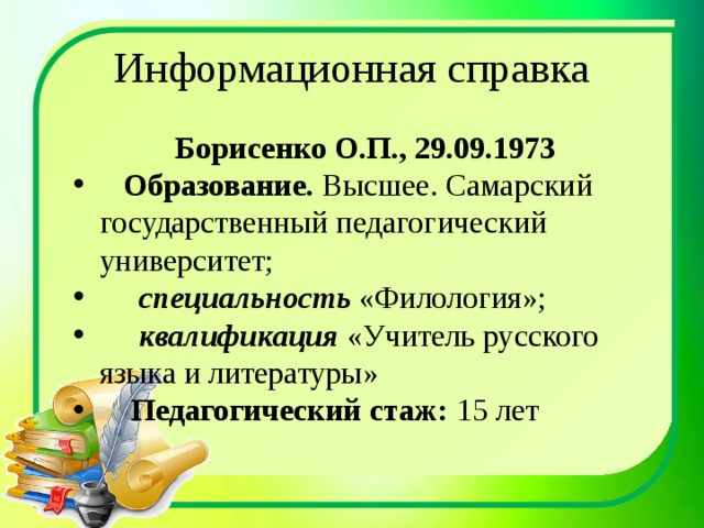 Информационная справка Борисенко О.П., 29.09.1973  Образование. Высшее. Самарский государственный педагогический университет;  специальность «Филология»;  квалификация «Учитель русского языка и литературы»  Педагогический стаж: 15 лет 