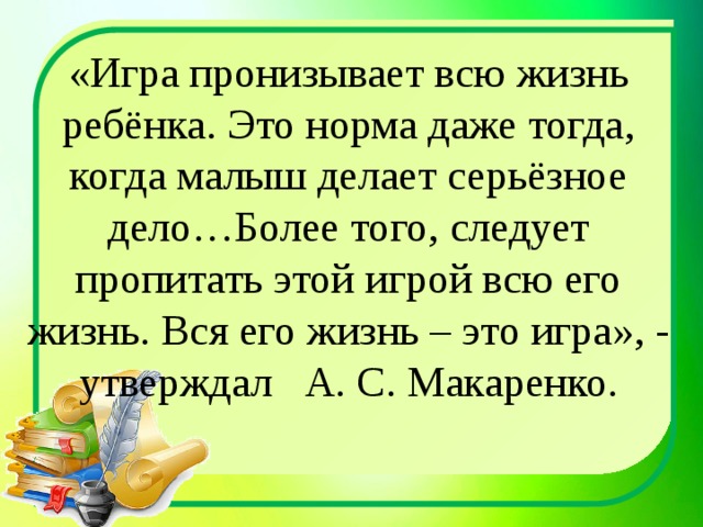 «Игра пронизывает всю жизнь ребёнка. Это норма даже тогда, когда малыш делает серьёзное дело…Более того, следует пропитать этой игрой всю его жизнь. Вся его жизнь – это игра», - утверждал А. С. Макаренко. 