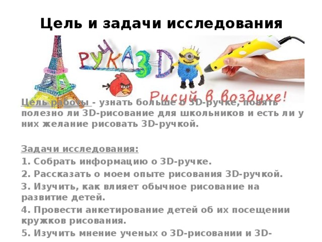 Цель и задачи исследования Цель работы - узнать больше о 3D-ручке, понять полезно ли 3D-рисование для школьников и есть ли у них желание рисовать 3D-ручкой.  Задачи исследования: 1. Собрать информацию о 3D-ручке. 2. Рассказать о моем опыте рисования 3D-ручкой. 3. Изучить, как влияет обычное рисование на развитие детей. 4. Провести анкетирование детей об их посещении кружков рисования. 5. Изучить мнение ученых о 3D-рисовании и 3D-моделировании. 