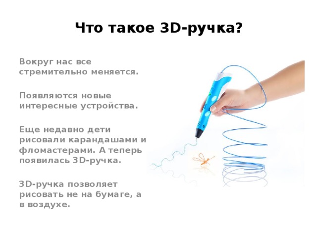 Что такое 3D-ручка? Вокруг нас все стремительно меняется.  Появляются новые интересные устройства.  Еще недавно дети рисовали карандашами и фломастерами. А теперь появилась 3D-ручка.  3D-ручка позволяет рисовать не на бумаге, а в воздухе. 