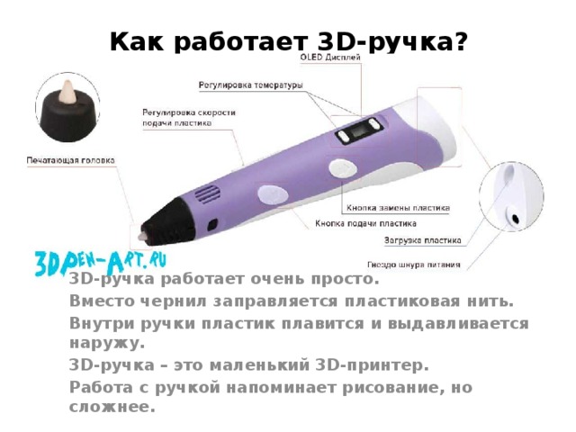 Как работает 3D-ручка? 3D-ручка работает очень просто. Вместо чернил заправляется пластиковая нить. Внутри ручки пластик плавится и выдавливается наружу. 3D-ручка – это маленький 3D-принтер. Работа с ручкой напоминает рисование, но сложнее. 