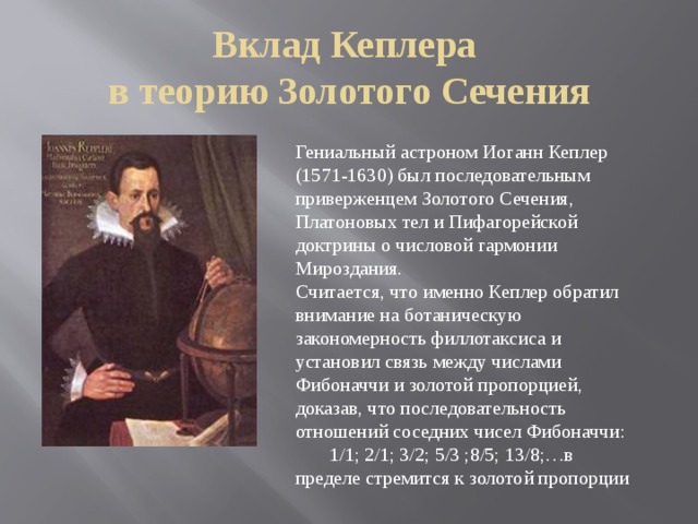Вклад Кеплера  в теорию Золотого Сечения Гениальный астроном Иоганн Кеплер (1571-1630) был последовательным приверженцем Золотого Сечения, Платоновых тел и Пифагорейской доктрины о числовой гармонии Мироздания. Считается, что именно Кеплер обратил внимание на ботаническую закономерность филлотаксиса и установил связь между числами Фибоначчи и золотой пропорцией, доказав, что последовательность отношений соседних чисел Фибоначчи:  1/1; 2/1; 3/2; 5/3 ;8/5; 13/8;…в пределе стремится к золотой пропорции 