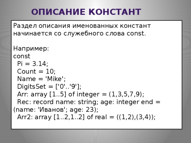 Описание констант Раздел описания именованных констант начинается со служебного слова const. Например: const    Pi = 3.14;    Count = 10;    Name = 'Mike';    DigitsSet = ['0'..'9'];    Arr: array [1..5] of integer = (1,3,5,7,9);    Rec: record name: string; age: integer end = (name: 'Иванов'; age: 23);    Arr2: array [1..2,1..2] of real = ((1,2),(3,4));