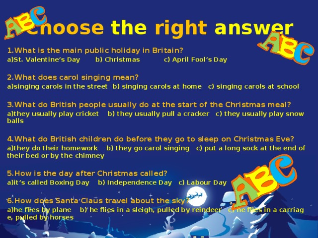 Choose  the  right  answer 1.What is the main public holiday in Britain? a)St. Valentine’s Day b) Christmas c) April Fool’s Day  2.What does carol singing mean? a)singing carols in the street b) singing carols at home c) singing carols at school  3.What do British people usually do at the start of the Christmas meal? a)they usually play cricket b) they usually pull a cracker c) they usually play snowballs  4.What do British children do before they go to sleep on Christmas Eve? a)they do their homework b) they go carol singing c) put a long sock at the end of their bed or by the chimney  5.How is the day after Christmas called? a)it’s called Boxing Day b) Independence Day c) Labour Day  6.How does Santa Claus travel about the sky? a)he flies by plane b) he flies in a sleigh, pulled by reindeer c) he flies in a carriage, pulled by horses  