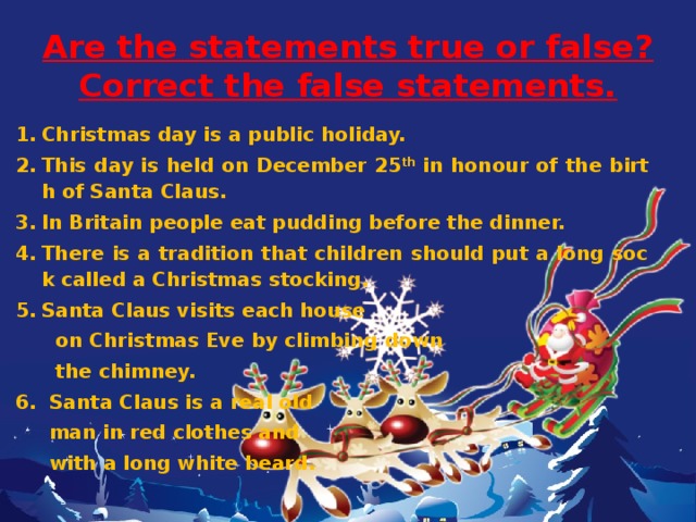 Are the statements true or false?  Correct the false statements. Christmas day is a public holiday. This day is held on December 25 th in honour of the birth of Santa Claus. In Britain people eat pudding before the dinner. There is a tradition that children should put a long sock called a Christmas stocking. Santa Claus visits each house  on Christmas Eve by climbing down  the chimney. 6. Santa Claus is a real old  man in red clothes and  with a long white beard.   