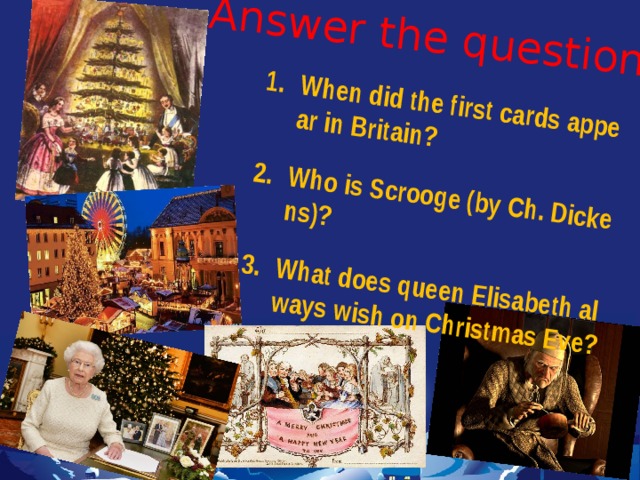 Answer the questions  When did the first cards appear in Britain?  Who is Scrooge (by Ch. Dickens)?  What does queen Elisabeth always wish on Christmas Eve? 