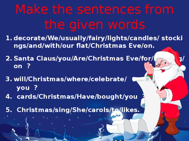 Make the sentences from the given words decorate/We/usually/fairy/lights/candles/ stockings/and/with/our flat/Christmas Eve/on.  Santa Claus/you/Are/Christmas Eve/for/ waiting/on ?  will/Christmas/where/celebrate/  you ? 4. cards/Christmas/Have/bought/you ?  5. Christmas/sing/She/carols/to/likes. 