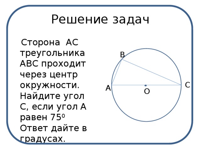 Решение задач  Сторона  АС треугольника АВС проходит через центр окружности. Найдите угол С, если угол А равен 75 0 Ответ дайте в градусах. В С А О 