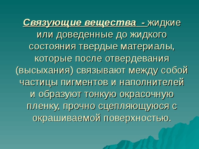 Связующие вещества - жидкие или доведенные до жидкого состояния твердые материалы, которые после отвердевания (высыхания) связывают между собой частицы пигментов и наполнителей и образуют тонкую окрасочную пленку, прочно сцепляющуюся с окрашиваемой поверхностью.   