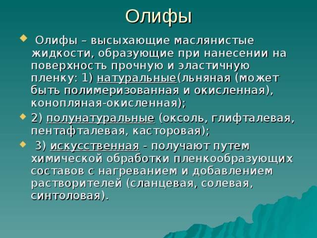 Олифы   Олифы – высыхающие маслянистые жидкости, образующие при нанесении на поверхность прочную и эластичную пленку: 1)  натуральные (льняная (может быть полимеризованная и окисленная), конопляная-окисленная); 2)  полунатуральные  (оксоль, глифталевая, пентафталевая, касторовая);  3)  искусственная  - получают путем химической обработки пленкообразующих составов с нагреванием и добавлением растворителей (сланцевая, солевая, синтоловая). 
