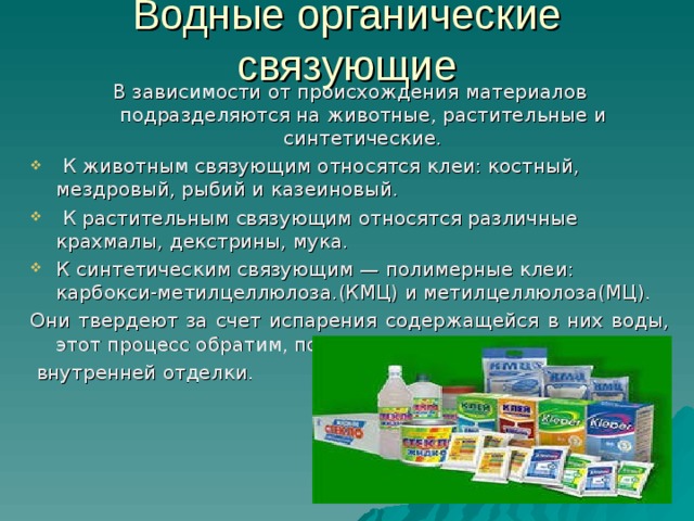 Водные органические связующие В зависимости от происхождения материалов подразделяются на животные, растительные и синтетические.  К животным связующим относятся клеи: костный, мездровый, рыбий и казеиновый.  К растительным связующим относятся различные крахмалы, декстрины, мука. К синтетическим связующим — полимерные клеи: карбокси-метилцеллюлоза.(КМЦ) и метилцеллюлоза(МЦ). Они твердеют за счет испарения содержащейся в них воды, этот процесс обратим, поэтому их используют только для  внутренней отделки. 