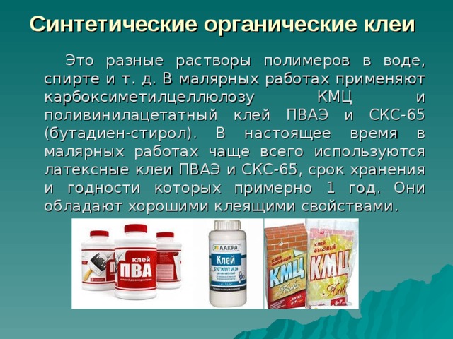Синтетические органические клеи  Это разные растворы полимеров в воде, спирте и т. д. В малярных работах применяют карбоксиметилцеллюлозу КМЦ и поливинилацетатный клей ПВАЭ и СКС-65 (бутадиен-стирол). В настоящее время в малярных работах чаще всего используются латексные клеи ПВАЭ и СКС-65, срок хранения и годности которых примерно 1 год. Они обладают хорошими клеящими свойствами. 