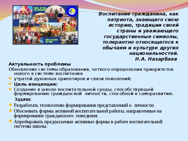 Воспитание гражданина, как патриота, знающего свою историю, традиции своей страны и уважающего государственные символы, толерантно относящегося к обычаям и культуре других национальностей. Н.А. Назарбаев Актуальность проблемы Обновление системы образования, четкого определения приоритетов нового в системе воспитания утратой духовных ориентиров и связи поколений; Цель концепции: Создание в школе воспитательной среды, способствующей формированию гражданской личности, способной к саморазвитию.  Задачи: