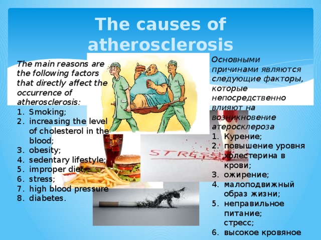 The causes of atherosclerosis Основными причинами являются следующие факторы, которые непосредственно влияют на возникновение атеросклероза Курение; повышение уровня холестерина в крови; ожирение; малоподвижный образ жизни; неправильное питание;  стресс; высокое кровяное давление  сахарный диабет. The main reasons are the following factors that directly affect the occurrence of atherosclerosis: Smoking; increasing the level of cholesterol in the blood; obesity; sedentary lifestyle; improper diet; stress; high blood pressure diabetes. 