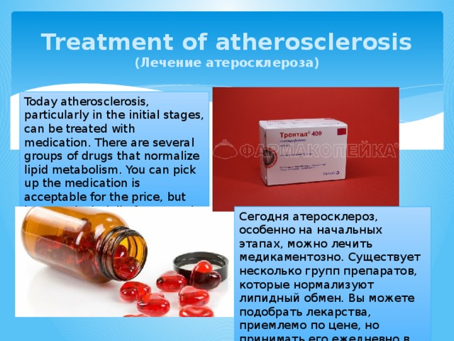 Treatment of atherosclerosis  (Лечение атеросклероза) Today atherosclerosis, particularly in the initial stages, can be treated with medication. There are several groups of drugs that normalize lipid metabolism. You can pick up the medication is acceptable for the price, but has to take it daily for several years, often for life. Сегодня атеросклероз, особенно на начальных этапах, можно лечить медикаментозно. Существует несколько групп препаратов, которые нормализуют липидный обмен. Вы можете подобрать лекарства, приемлемо по цене, но принимать его ежедневно в течение нескольких лет, часто на всю жизнь. 
