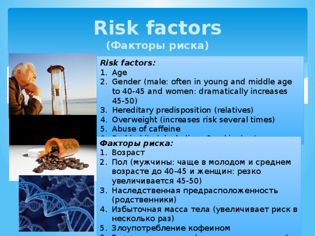 Risk factors  (Факторы риска) Risk factors: Age Gender (male: often in young and middle age to 40-45 and women: dramatically increases 45-50) Hereditary predisposition (relatives) Overweight (increases risk several times) Abuse of caffeine Bad habits (alcoholism, Smoking), etc. Факторы риска: Возраст Пол (мужчины: чаще в молодом и среднем возрасте до 40-45 и женщин: резко увеличивается 45-50) Наследственная предрасположенность (родственники) Избыточная масса тела (увеличивает риск в несколько раз) Злоупотребление кофеином Вредные привычки (алкоголизм, курение) и т. д. 