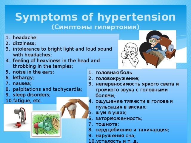 Symptoms of hypertension  (Симптомы гипертонии) headache dizziness; intolerance to bright light and loud sound with headaches; feeling of heaviness in the head and throbbing in the temples; noise in the ears; lethargy; nausea; palpitations and tachycardia; sleep disorders; fatigue, etc. головная боль головокружение; непереносимость яркого света и громкого звука с головными болями; ощущение тяжести в голове и пульсация в висках; шум в ушах; заторможенность; тошнота; сердцебиение и тахикардия; нарушения сна; усталость и т. д. 