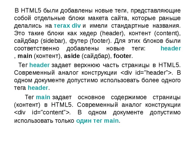  В HTML5 были добавлены новые теги, представляющие собой отдельные блоки макета сайта, которые раньше делались на  тегах div  и имели стандартные названия. Это такие блоки как хедер (header), контент (content), сайдбар (sidebar), футер (footer). Для этих блоков были соответственно добавлены новые теги: header ,  main  (контент),  aside  (сайдбар),  footer .  Тег  header  задает верхнюю часть страницы в HTML5. Современный аналог конструкции . В одном документе допустимо использовать более одного тега   header .  Тег  main  задает основное содержимое страницы (контент) в HTML5. Современный аналог конструкции . В одном документе допустимо использовать только  один тег main .  