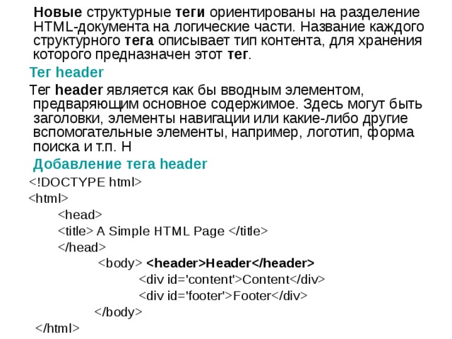    Новые  структурные  теги  ориентированы на разделение HTML-документа на логические части. Название каждого структурного  тега  описывает тип контента, для хранения которого предназначен этот  тег .  Тег header  Тег  header  является как бы вводным элементом, предваряющим основное содержимое. Здесь могут быть заголовки, элементы навигации или какие-либо другие вспомогательные элементы, например, логотип, форма поиска и т.п. Н  Добавление тега header         A Simple HTML Page      Header   Content  Footer     