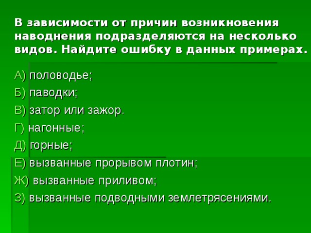    В зависимости от причин возникновения наводнения подразделяются на несколько видов. Найдите ошибку в данных примерах. А) половодье; Б) паводки; В) затор или зажор. Г) нагонные; Д) горные; Е) вызванные прорывом плотин; Ж) вызванные приливом; З) вызванные подводными землетрясениями. 