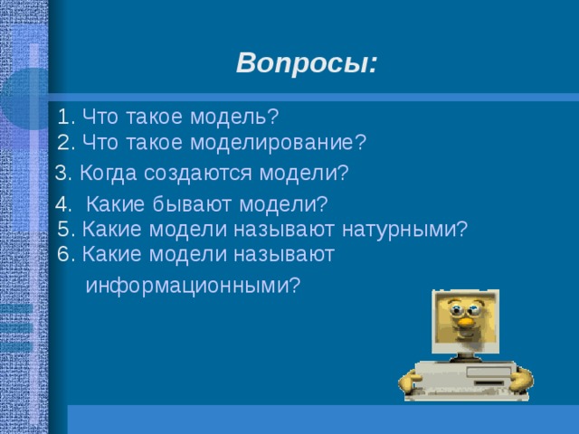 Вопросы:    1. Что такое модель?  2.  Что такое моделирование?  3. Когда создаются модели?  4.   Какие бывают модели?  5.  Какие модели называют натурными?  6. Какие модели называют информационными?