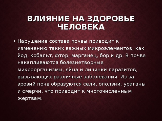 ВЛИЯНИЕ НА ЗДОРОВЬЕ ЧЕЛОВЕКА Нарушение состава почвы приводит к изменению таких важных микроэлементов, как йод, кобальт, фтор, марганец, бор и др. В почве накапливаются болезнетворные микроорганизмы, яйца и личинки паразитов, вызывающих различные заболевания. Из-за эрозий почв образуются сели, оползни, ураганы и смерчи, что приводит к многочисленным жертвам.  